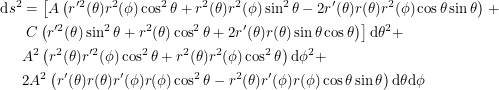 \begin{align*}<br />
\textup{d}s^2 &= \left [ A \left ( r^{\prime2}(\theta) r^2(\phi) \cos^2 \theta + r^2(\theta) r^2(\phi) \sin^2 \theta - 2 r^{\prime}(\theta) r(\theta) r^2(\phi) \cos \theta \sin \theta \right ) \right \none + \\<br />
&\left \none C \left ( r^{\prime2}(\theta) \sin^2 \theta + r^2(\theta) \cos^2 \theta + 2r^{\prime}(\theta)r(\theta) \sin \theta \cos \theta \right ) \right ] \textup{d}\theta^2 + \\<br />
&A^2 \left ( r^2(\theta)r^{\prime2}(\phi) \cos^2 \theta + r^2(\theta)r^2(\phi) \cos^2 \theta \right ) \textup{d}\phi^2 + \\<br />
&2A^2 \left ( r^{\prime}(\theta) r(\theta) r^{\prime}(\phi)r(\phi) \cos^2 \theta - r^2(\theta)r^{\prime}(\phi)r(\phi) \cos \theta \sin \theta \right ) \textup{d}\theta \textup{d}\phi<br />
 \end{align*}