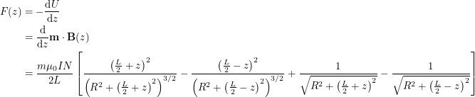 \begin{align*}<br />
F(z) &= -\frac{\textup{d} U}{\textup{d}z} \\<br />
&= \frac{\textup{d}}{\textup{d}z} \textbf{m} \cdot \textbf{B}(z) \\<br />
&= \frac{m \mu_0 I N}{2 L} \left [ \frac{\left ( \frac{L}{2} + z \right )^2}{\left ( R^2+ \left ( \frac{L}{2} + z \right )^2 \right )^{3/2}} - \frac{\left ( \frac{L}{2} - z \right )^2}{\left ( R^2+ \left ( \frac{L}{2} - z \right )^2 \right )^{3/2}} + \frac{1}{\sqrt{R^2+ \left ( \frac{L}{2}+z \right )^2}} - \frac{1}{\sqrt{R^2+ \left ( \frac{L}{2}-z \right )^2}} \right ]<br />
 \end{align*}