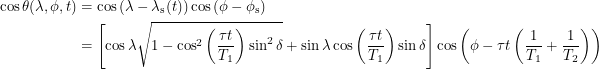 \begin{align*}  \cos \theta(\lambda, \phi, t) &= \cos \left ( \lambda - \lambda_{\textup{s}}(t) \right ) \cos \left ( \phi - \phi_{\textup{s}} \right ) \\<br />
&= \left [ \cos \lambda \sqrt{1 - \cos^2 \left ( \frac{\tau t}{T_1} \right ) \sin^2 \delta} + \sin \lambda \cos \left ( \frac{\tau t}{T_1} \right ) \sin \delta \right ] \cos \left ( \phi - \tau t \left ( \frac{1}{T_1} + \frac{1}{T_2} \right ) \right )<br />
 \end{align*}