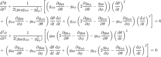 \begin{align*}<br />
&\frac{\textup{d}^2\theta}{\textup{d}t^2} + \frac{1}{2(g_{\theta \theta} g_{\phi \phi} - g_{\theta \phi}^2)} \left [ \left ( g_{\phi \phi} \frac{\partial g_{\theta \theta}}{\partial \theta} - g_{\theta \phi} \left( 2\frac{\partial g_{\theta \phi}}{\partial \theta} - \frac{g_{\theta \theta}}{\partial \phi} \right ) \right ) \left ( \frac{\textup{d}\theta}{\textup{d}t} \right )^2 \right \none \\<br />
&+ \left \none \left ( g_{\phi \phi} \frac{\partial g_{\theta \theta}}{\partial \phi} - g_{\theta \phi} \frac{\partial g_{\phi \phi}}{\partial \theta} \right ) \frac{\textup{d}\theta}{\textup{d}t} \frac{\textup{d}\phi}{\textup{d}t} + \left ( g_{\phi \phi} \left ( 2\frac{\partial g_{\theta \phi}}{\partial \phi} - \frac{\partial g_{\phi \phi}}{\partial \theta} \right ) - g_{\theta \phi} \frac{\partial g_{\phi \phi}}{\partial \phi} \right ) \left ( \frac{\textup{d}\phi}{\textup{d}t} \right )^2\right ] = 0 \\<br />
&\frac{\textup{d}^2\phi}{\textup{d}t^2} + \frac{1}{2(g_{\theta \theta} g_{\phi \phi} - g_{\theta \phi}^2)} \left [ \left ( g_{\theta \theta} \left ( 2\frac{\partial g_{\theta \phi}}{\partial \theta} - \frac{\partial g_{\theta \theta}}{\partial \phi} \right ) - g_{\theta \phi} \frac{\partial g_{\theta \theta}}{\partial \theta} \right ) \left ( \frac{\textup{d}\theta}{\textup{d}t} \right )^2 \right \none \\<br />
&+ \left \none \left ( g_{\theta \theta} \frac{\partial g_{\phi \phi}}{\partial \theta} - g_{\theta \phi} \frac{\partial g_{\theta \theta}}{\partial \phi} \right ) \frac{\textup{d}\theta}{\textup{d}t} \frac{\textup{d}\phi}{\textup{d}t} + \left ( g_{\theta \theta} \frac{\partial g_{\phi \phi}}{\partial \phi} - g_{\theta \phi} \left ( 2\frac{g_{\theta \phi}}{\partial \phi} - \frac{\partial g_{\phi \phi}}{\partial \theta} \right ) \right ) \left ( \frac{\textup{d}\phi}{\textup{d}t} \right )^2\right ] = 0<br />
 \end{align*}