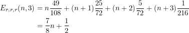 \begin{align*}<br />
E_{r, r, r} (n, 3) &= n \frac{49}{108} + (n+1) \frac{25}{72} + (n+2) \frac{5}{72} + (n+3) \frac{1}{216} \\<br />
&= \frac{7}{8}n + \frac{1}{2}<br />
 \end{align*}